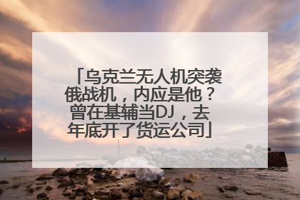 乌克兰无人机突袭俄战机，内应是他？曾在基辅当DJ，去年底开了货运公司