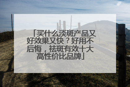 买什么淡斑产品又好效果又快？好用不后悔，祛斑有效十大高性价比品牌