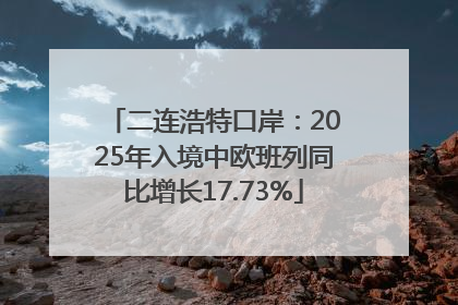 二连浩特口岸：2025年入境中欧班列同比增长17.73%