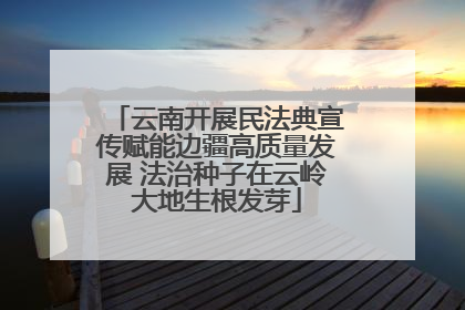 云南开展民法典宣传赋能边疆高质量发展 法治种子在云岭大地生根发芽