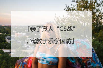 亲子真人“CS战”，寓教于乐学国防