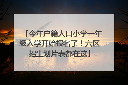 今年户籍人口小学一年级入学开始报名了！六区招生划片表都在这