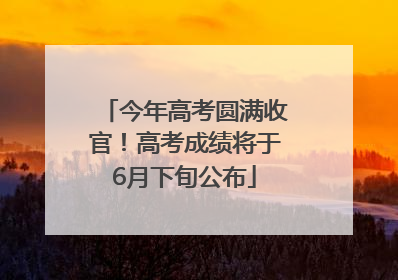 今年高考圆满收官！高考成绩将于6月下旬公布
