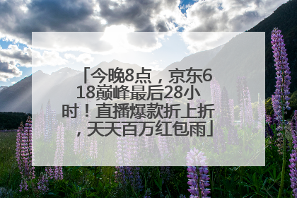 今晚8点，京东618巅峰最后28小时！直播爆款折上折，天天百万红包雨