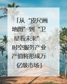 从“皮尺画地图”到“卫星看未来” 时空服务产业产值将形成万亿级市场