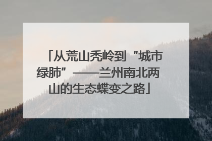 从荒山秃岭到“城市绿肺”——兰州南北两山的生态蝶变之路