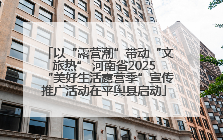 以“露营潮”带动“文旅热” 河南省2025“美好生活露营季”宣传推广活动在平舆县启动
