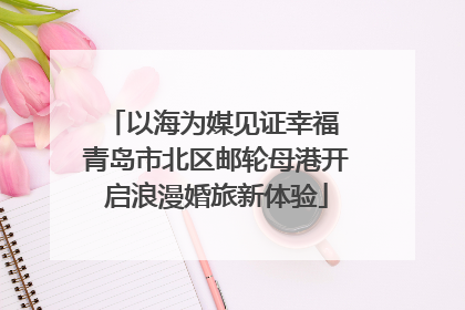以海为媒见证幸福 青岛市北区邮轮母港开启浪漫婚旅新体验