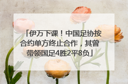 伊万下课！中国足协按合约单方终止合作，其曾带领国足4胜2平8负