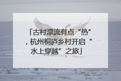 古村漂流有点“热”，杭州桐庐乡村开启“水上穿越”之旅