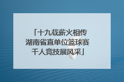 十九载薪火相传 湖南省直单位篮球赛千人竞技展风采
