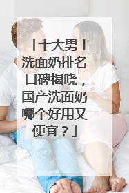 十大男士洗面奶排名口碑揭晓，国产洗面奶哪个好用又便宜？