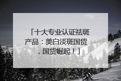 十大专业认证祛斑产品：美白淡斑国货，国货崛起！