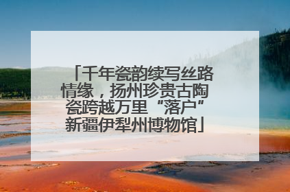 千年瓷韵续写丝路情缘，扬州珍贵古陶瓷跨越万里“落户”新疆伊犁州博物馆