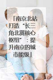 南京北站打造“长三角北翼核心枢纽”：提升南京的城市能级