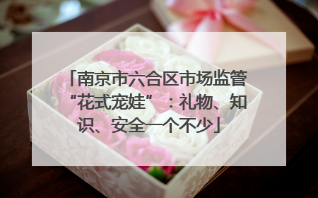 南京市六合区市场监管“花式宠娃”：礼物、知识、安全一个不少