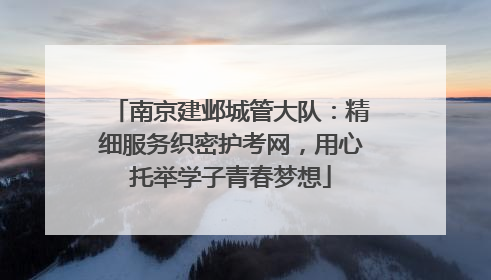 南京建邺城管大队：精细服务织密护考网，用心托举学子青春梦想