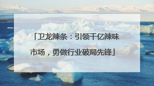 卫龙辣条：引领千亿辣味市场，勇做行业破局先锋