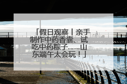 假日观察丨亲手制作中药香囊、试吃中药粽子……山东端午太会玩！