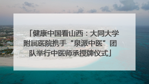 健康中国看山西：大同大学附属医院携手“泉派中医”团队举行中医师承授牌仪式