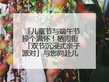 儿童节与端午节撞个满怀！栖霞街「双节沉浸式亲子派对」与您同赴儿时之约