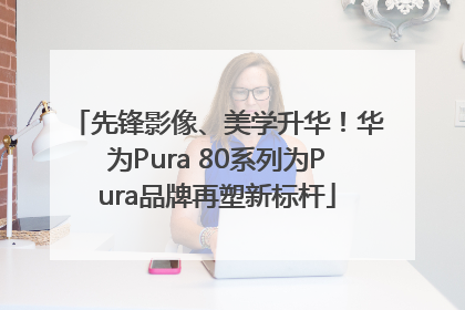 先锋影像、美学升华！华为Pura 80系列为Pura品牌再塑新标杆