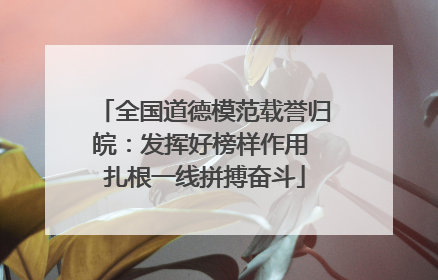 全国道德模范载誉归皖：发挥好榜样作用 扎根一线拼搏奋斗