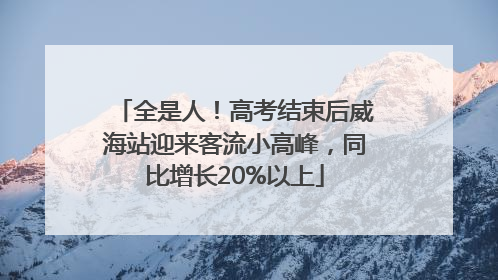 全是人！高考结束后威海站迎来客流小高峰，同比增长20%以上