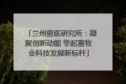 兰州兽医研究所：凝聚创新动能 擎起畜牧业科技发展新标杆