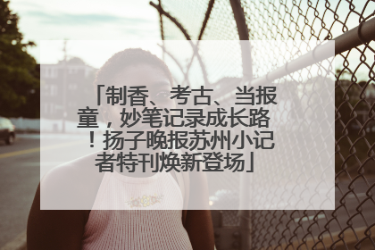 制香、考古、当报童，妙笔记录成长路！扬子晚报苏州小记者特刊焕新登场