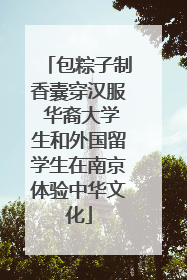 包粽子制香囊穿汉服 华裔大学生和外国留学生在南京体验中华文化