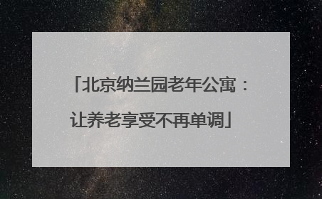 北京纳兰园老年公寓:让养老享受不再单调