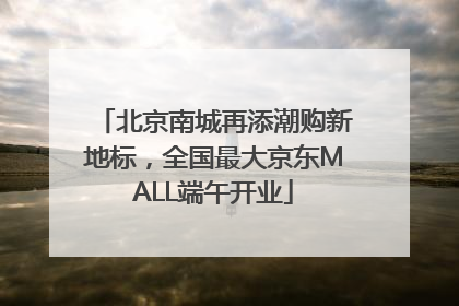 北京南城再添潮购新地标，全国最大京东MALL端午开业