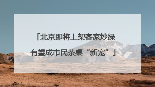 北京即将上架客家炒绿 有望成市民茶桌“新宠”