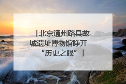 北京通州路县故城遗址博物馆睁开“历史之眼”