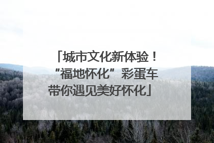 城市文化新体验！“福地怀化”彩蛋车带你遇见美好怀化