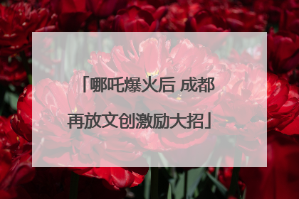 哪吒爆火后 成都再放文创激励大招