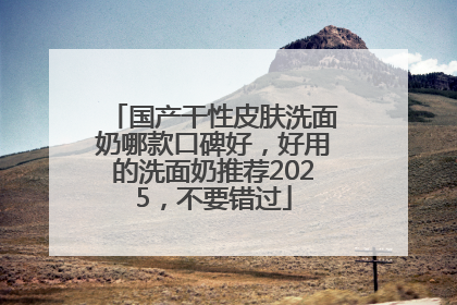 国产干性皮肤洗面奶哪款口碑好，好用的洗面奶推荐2025，不要错过