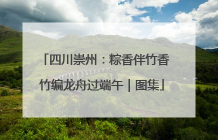 四川崇州：粽香伴竹香 竹编龙舟过端午｜图集
