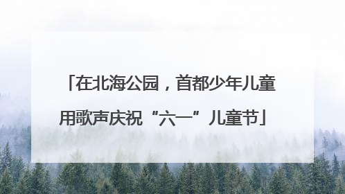 在北海公园，首都少年儿童用歌声庆祝“六一”儿童节