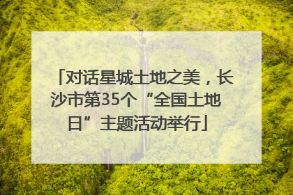对话星城土地之美，长沙市第35个“全国土地日”主题活动举行