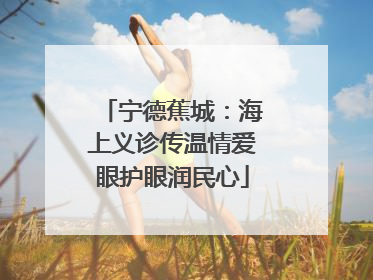 宁德蕉城：海上义诊传温情爱眼护眼润民心