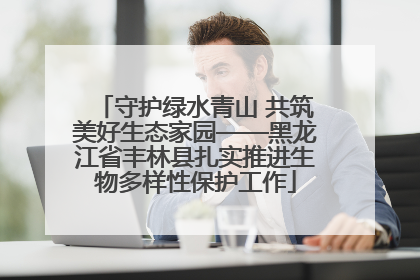 守护绿水青山 共筑美好生态家园——黑龙江省丰林县扎实推进生物多样性保护工作