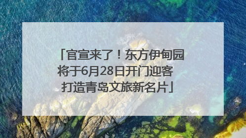 官宣来了！东方伊甸园将于6月28日开门迎客 打造青岛文旅新名片