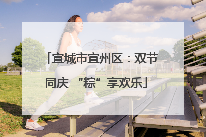 宣城市宣州区：双节同庆 “粽”享欢乐