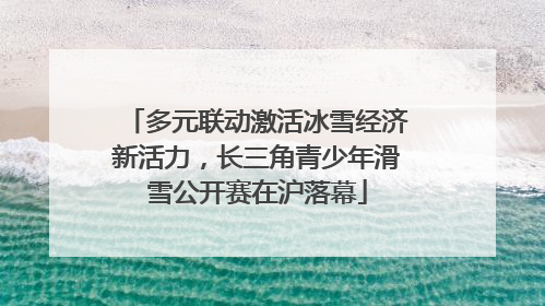 多元联动激活冰雪经济新活力，长三角青少年滑雪公开赛在沪落幕