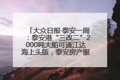 大众日报·泰安一周：泰安港“三改二”2000吨大船可通江达海上头版，泰安房产服务改革经验全省推广