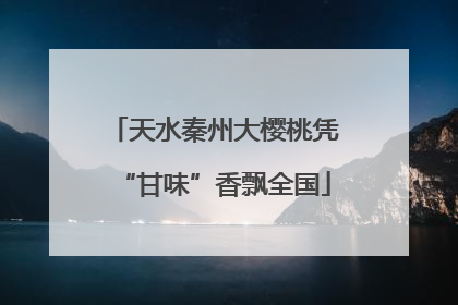 天水秦州大樱桃凭“甘味”香飘全国