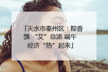 天水市秦州区：粽香飘 “艾”意浓 端午经济“热”起来