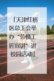 天津红桥区总工会举办“劳模工匠宣讲”进校园活动
